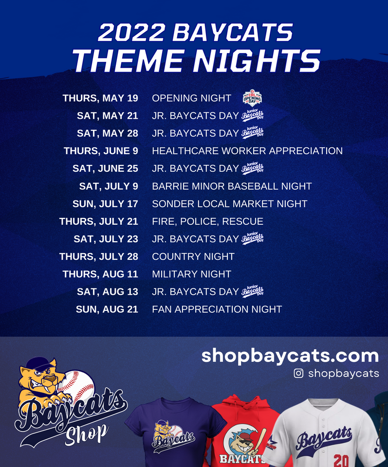 THURSDAY, MAY 19 - OPENING NIGHT SATURDAY, MAY 21 - JR. BAYCATS DAY SATURDAY, MAY 28 - JR. BAYCATS DAY THURSDAY, JUNE 9 - HEALTHCARE WORKER APPRECIATION SATURDAY, JUNE 25 - JR. BAYCATS DAY SATURDAY, JULY 9 - BARRIE MINOR BASEBALL NIGHT SUNDAY, JULY 17 - SONDER LOCAL MARKET NIGHT THURSDAY, JULY 21 - FIRE, POLICE, RESCUE SATURDAY, JULY 23 - JR. BAYCATS DAY THURSDAY, JULY 28 - COUNTRY NIGHT THURSDAY, AUGUST 11 - MILITARY NIGHT SATURDAY, AUGUST 13 - JR. BAYCATS DAY SUNDAY, AUGUST 21 - FAN APPRECIATION NIGHT